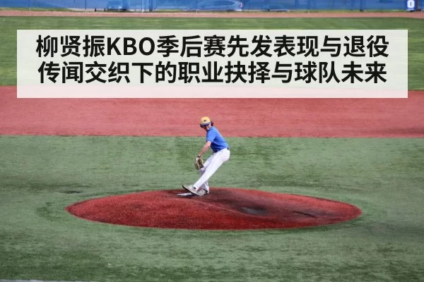 柳贤振KBO季后赛先发表现与退役传闻交织下的职业抉择与球队未来 - xingkong
